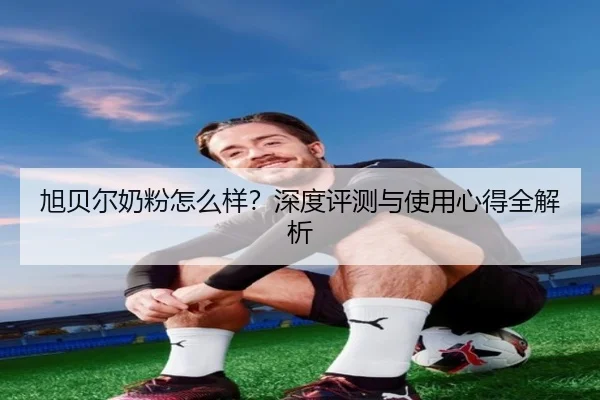 旭贝尔奶粉怎么样?深度评测与使用心得全解析